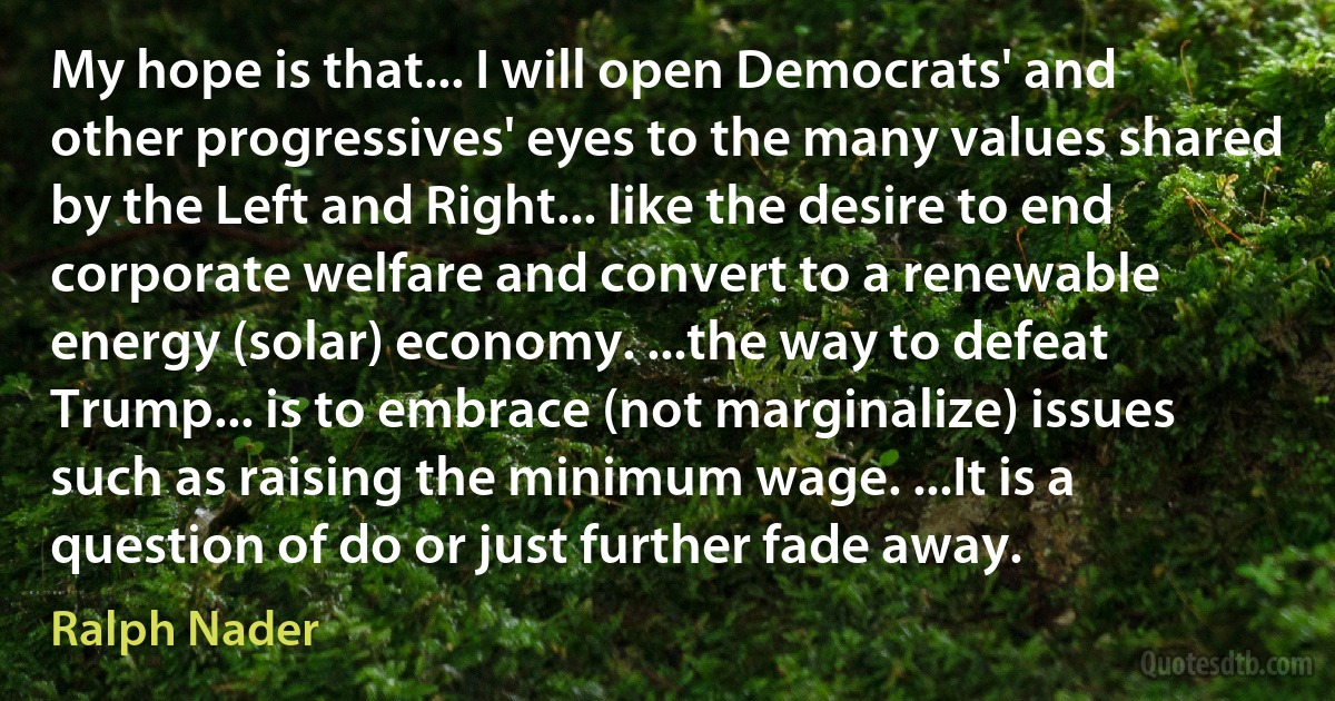 My hope is that... I will open Democrats' and other progressives' eyes to the many values shared by the Left and Right... like the desire to end corporate welfare and convert to a renewable energy (solar) economy. ...the way to defeat Trump... is to embrace (not marginalize) issues such as raising the minimum wage. ...It is a question of do or just further fade away. (Ralph Nader)