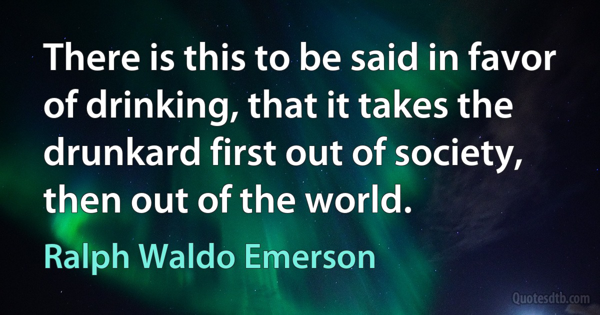 There is this to be said in favor of drinking, that it takes the drunkard first out of society, then out of the world. (Ralph Waldo Emerson)