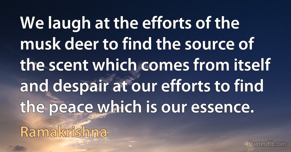 We laugh at the efforts of the musk deer to find the source of the scent which comes from itself and despair at our efforts to find the peace which is our essence. (Ramakrishna)