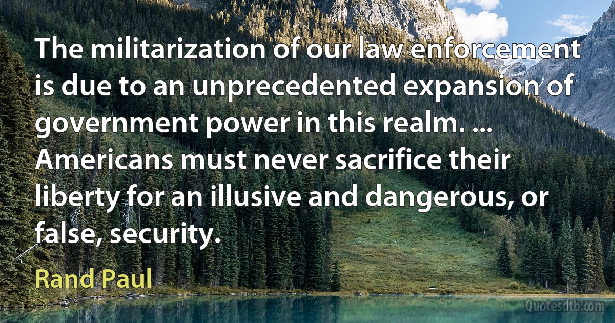 The militarization of our law enforcement is due to an unprecedented expansion of government power in this realm. ... Americans must never sacrifice their liberty for an illusive and dangerous, or false, security. (Rand Paul)