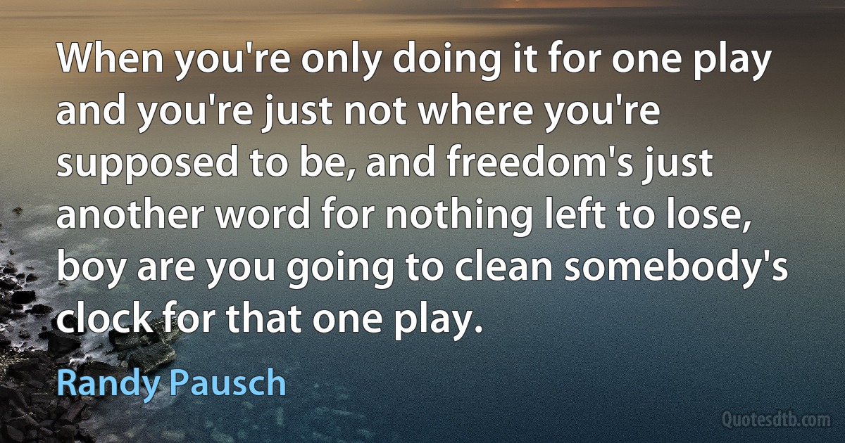 When you're only doing it for one play and you're just not where you're supposed to be, and freedom's just another word for nothing left to lose, boy are you going to clean somebody's clock for that one play. (Randy Pausch)