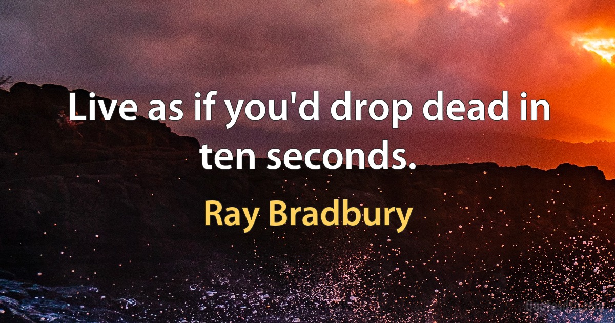 Live as if you'd drop dead in ten seconds. (Ray Bradbury)