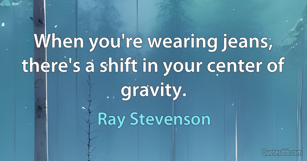 When you're wearing jeans, there's a shift in your center of gravity. (Ray Stevenson)