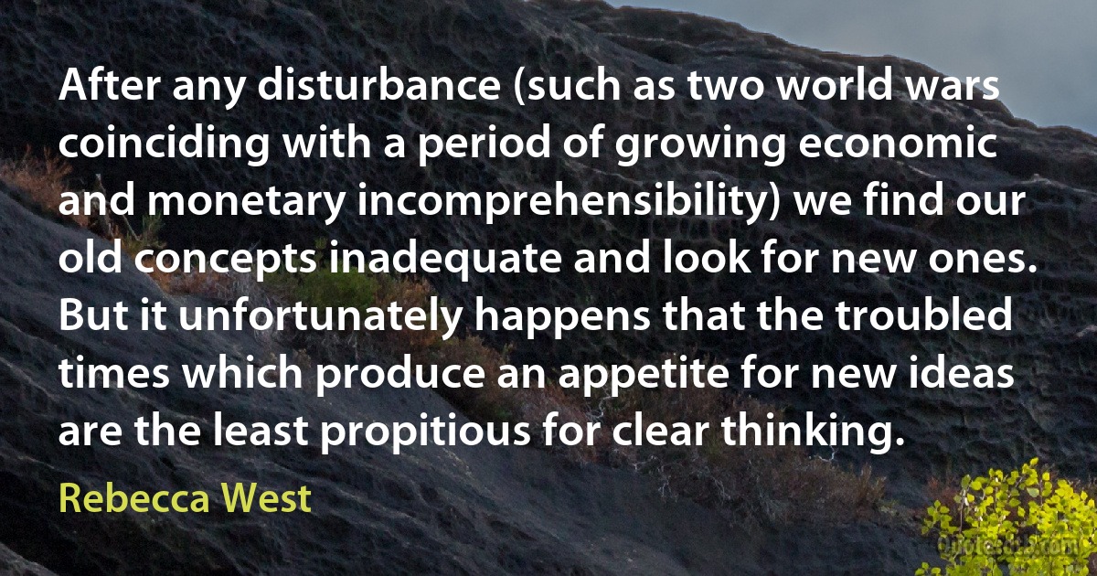 After any disturbance (such as two world wars coinciding with a period of growing economic and monetary incomprehensibility) we find our old concepts inadequate and look for new ones. But it unfortunately happens that the troubled times which produce an appetite for new ideas are the least propitious for clear thinking. (Rebecca West)