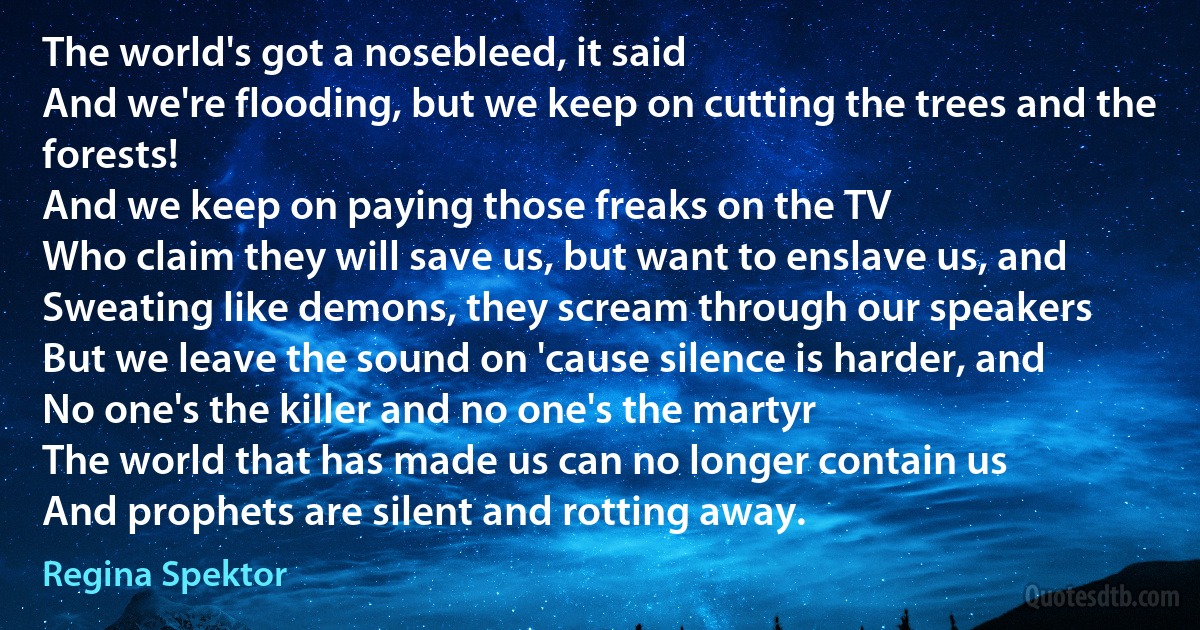 The world's got a nosebleed, it said
And we're flooding, but we keep on cutting the trees and the forests!
And we keep on paying those freaks on the TV
Who claim they will save us, but want to enslave us, and
Sweating like demons, they scream through our speakers
But we leave the sound on 'cause silence is harder, and
No one's the killer and no one's the martyr
The world that has made us can no longer contain us
And prophets are silent and rotting away. (Regina Spektor)