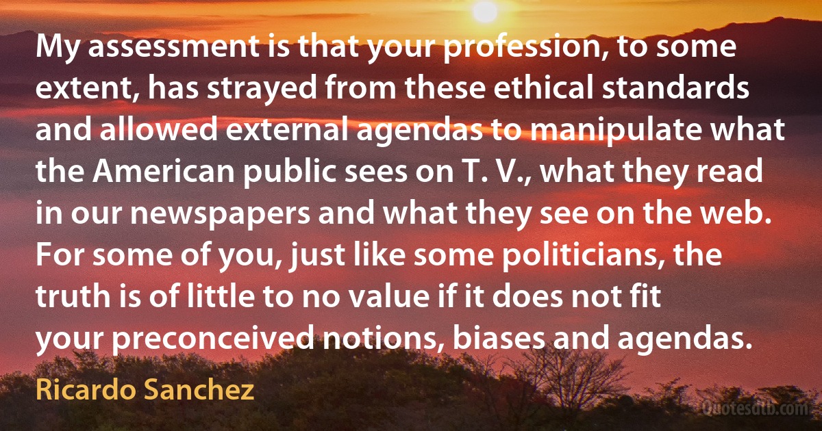 My assessment is that your profession, to some extent, has strayed from these ethical standards and allowed external agendas to manipulate what the American public sees on T. V., what they read in our newspapers and what they see on the web. For some of you, just like some politicians, the truth is of little to no value if it does not fit your preconceived notions, biases and agendas. (Ricardo Sanchez)