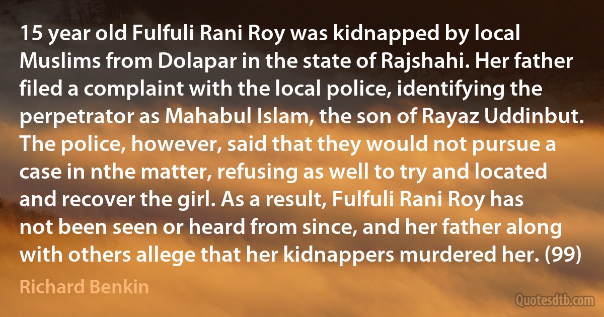 15 year old Fulfuli Rani Roy was kidnapped by local Muslims from Dolapar in the state of Rajshahi. Her father filed a complaint with the local police, identifying the perpetrator as Mahabul Islam, the son of Rayaz Uddinbut. The police, however, said that they would not pursue a case in nthe matter, refusing as well to try and located and recover the girl. As a result, Fulfuli Rani Roy has not been seen or heard from since, and her father along with others allege that her kidnappers murdered her. (99) (Richard Benkin)