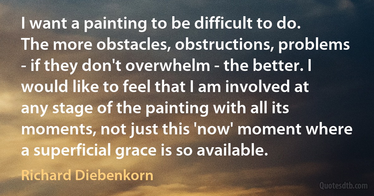 I want a painting to be difficult to do. The more obstacles, obstructions, problems - if they don't overwhelm - the better. I would like to feel that I am involved at any stage of the painting with all its moments, not just this 'now' moment where a superficial grace is so available. (Richard Diebenkorn)