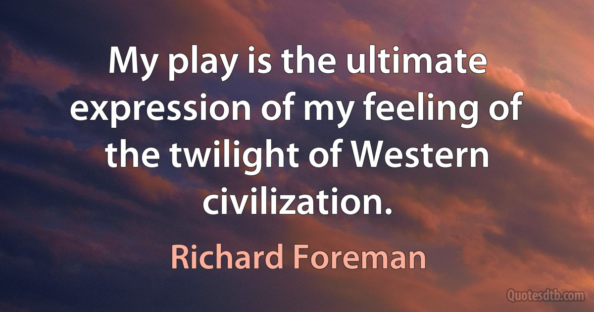 My play is the ultimate expression of my feeling of the twilight of Western civilization. (Richard Foreman)