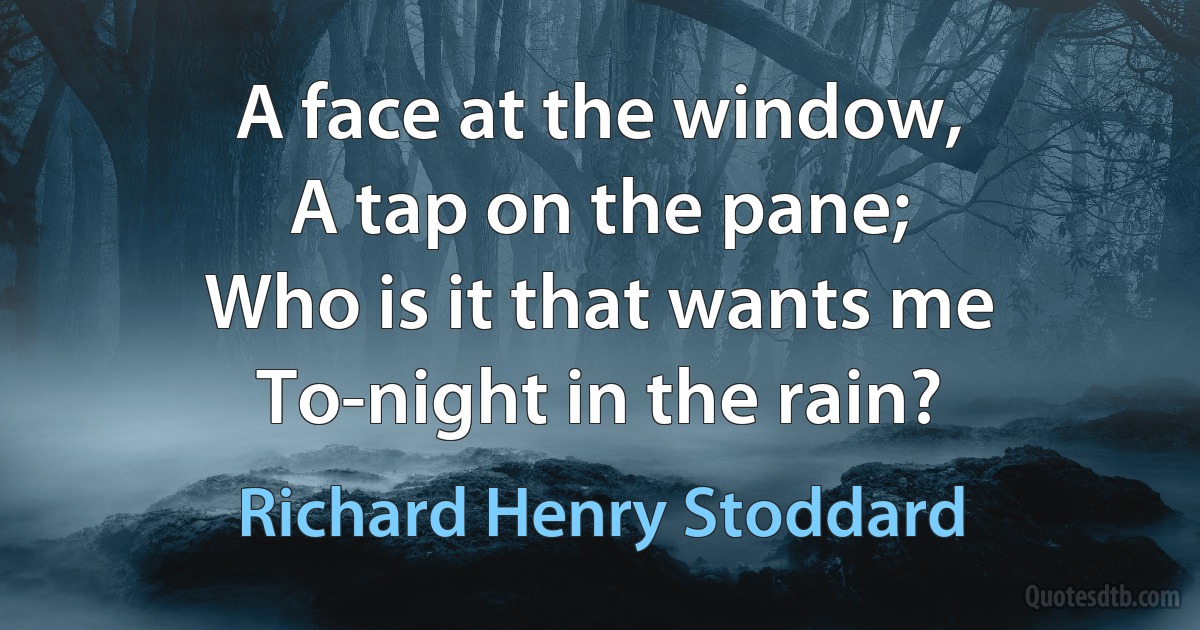 A face at the window,
A tap on the pane;
Who is it that wants me
To-night in the rain? (Richard Henry Stoddard)