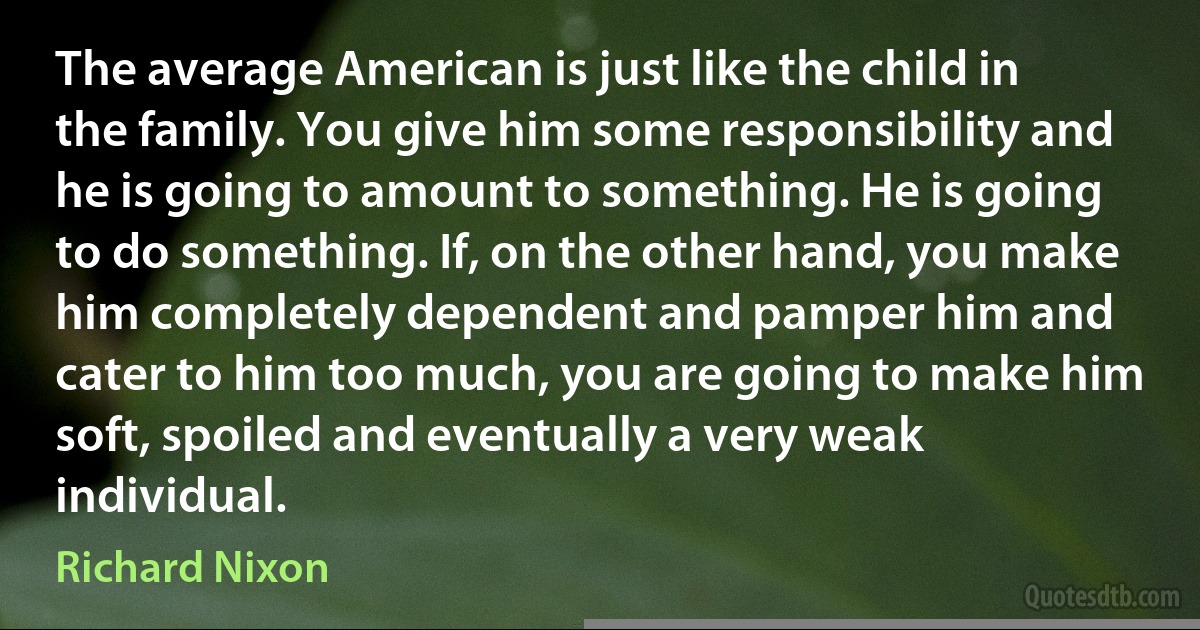 The average American is just like the child in the family. You give him some responsibility and he is going to amount to something. He is going to do something. If, on the other hand, you make him completely dependent and pamper him and cater to him too much, you are going to make him soft, spoiled and eventually a very weak individual. (Richard Nixon)