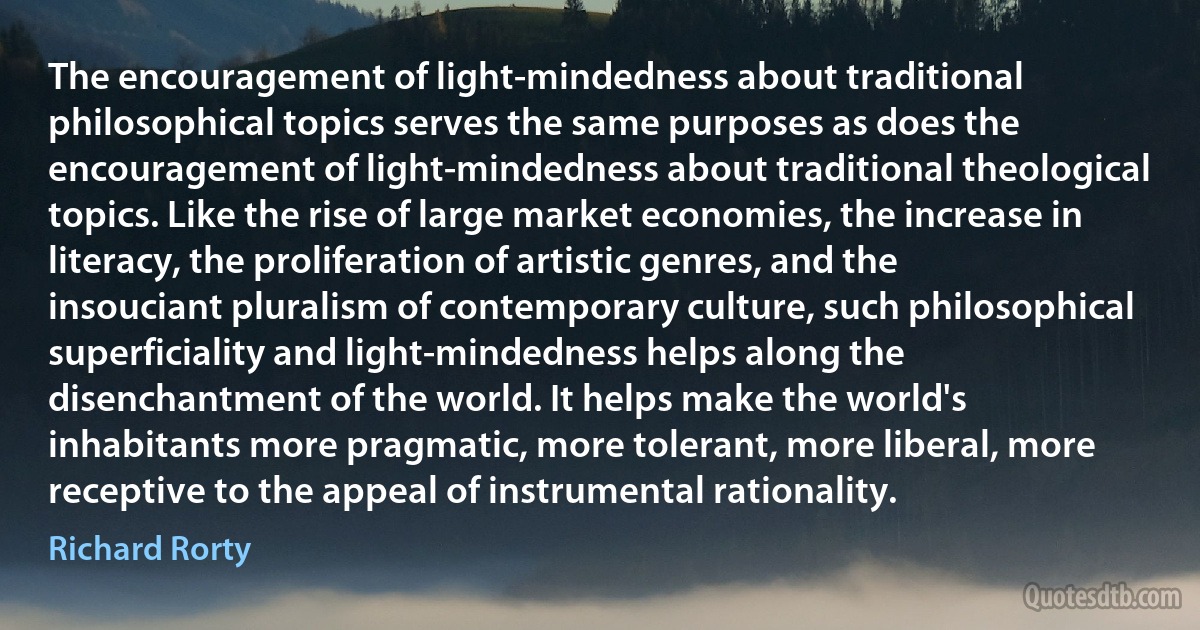 The encouragement of light-mindedness about traditional philosophical topics serves the same purposes as does the encouragement of light-mindedness about traditional theological topics. Like the rise of large market economies, the increase in literacy, the proliferation of artistic genres, and the insouciant pluralism of contemporary culture, such philosophical superficiality and light-mindedness helps along the disenchantment of the world. It helps make the world's inhabitants more pragmatic, more tolerant, more liberal, more receptive to the appeal of instrumental rationality. (Richard Rorty)