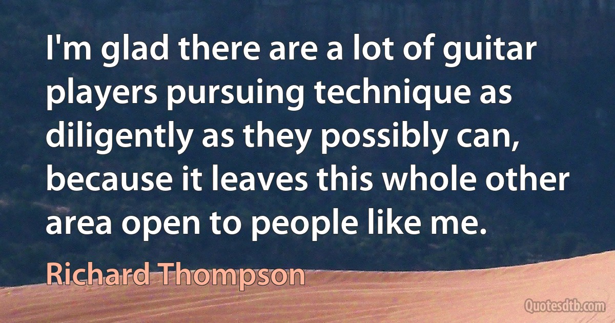 I'm glad there are a lot of guitar players pursuing technique as diligently as they possibly can, because it leaves this whole other area open to people like me. (Richard Thompson)