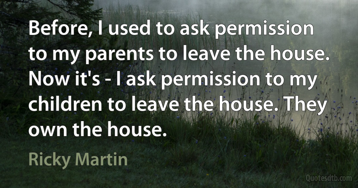 Before, I used to ask permission to my parents to leave the house. Now it's - I ask permission to my children to leave the house. They own the house. (Ricky Martin)