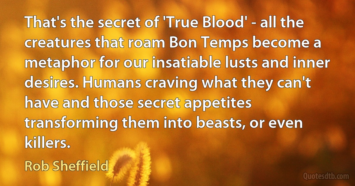 That's the secret of 'True Blood' - all the creatures that roam Bon Temps become a metaphor for our insatiable lusts and inner desires. Humans craving what they can't have and those secret appetites transforming them into beasts, or even killers. (Rob Sheffield)