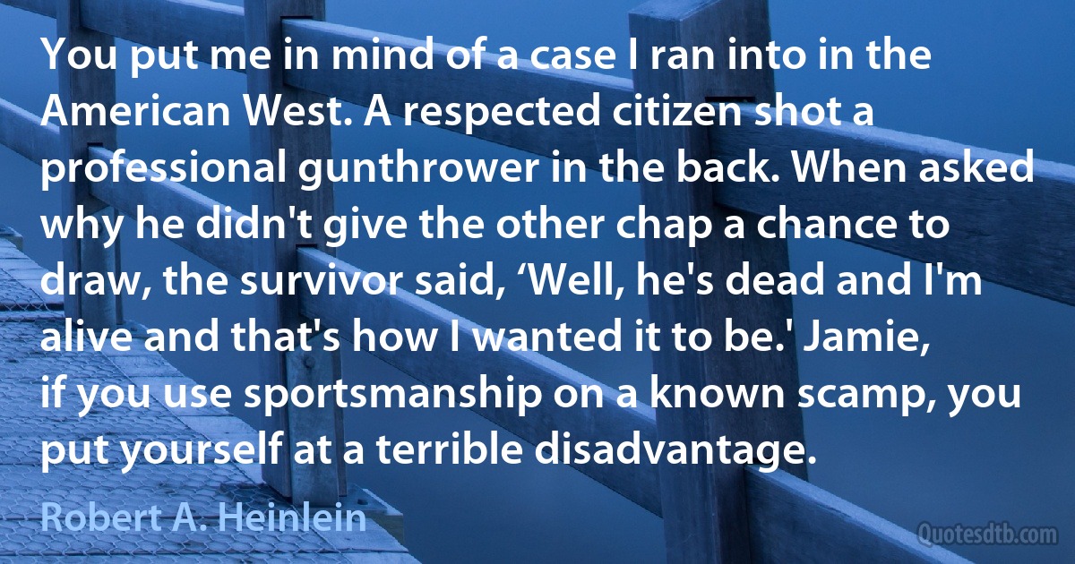 You put me in mind of a case I ran into in the American West. A respected citizen shot a professional gunthrower in the back. When asked why he didn't give the other chap a chance to draw, the survivor said, ‘Well, he's dead and I'm alive and that's how I wanted it to be.' Jamie, if you use sportsmanship on a known scamp, you put yourself at a terrible disadvantage. (Robert A. Heinlein)