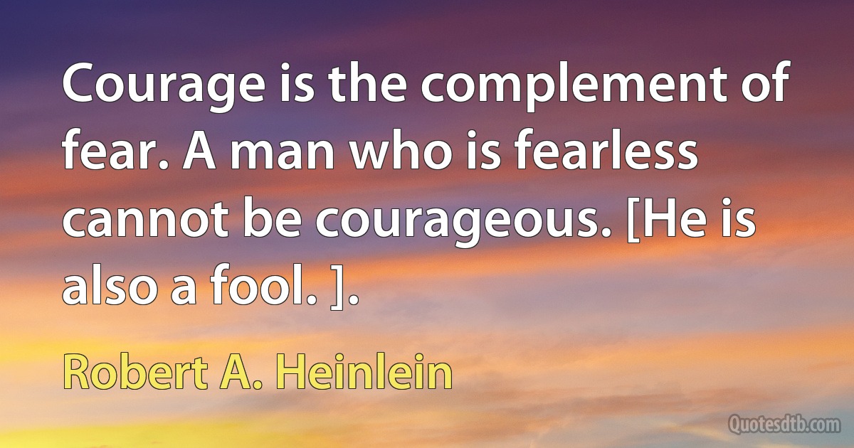 Courage is the complement of fear. A man who is fearless cannot be courageous. [He is also a fool. ]. (Robert A. Heinlein)