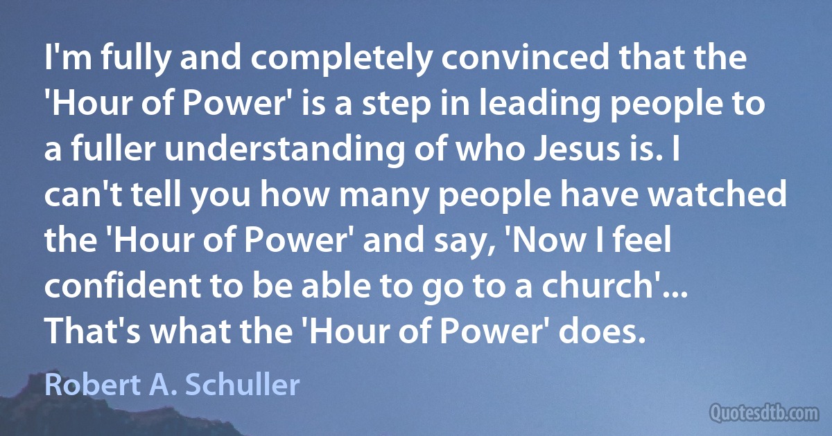 I'm fully and completely convinced that the 'Hour of Power' is a step in leading people to a fuller understanding of who Jesus is. I can't tell you how many people have watched the 'Hour of Power' and say, 'Now I feel confident to be able to go to a church'... That's what the 'Hour of Power' does. (Robert A. Schuller)