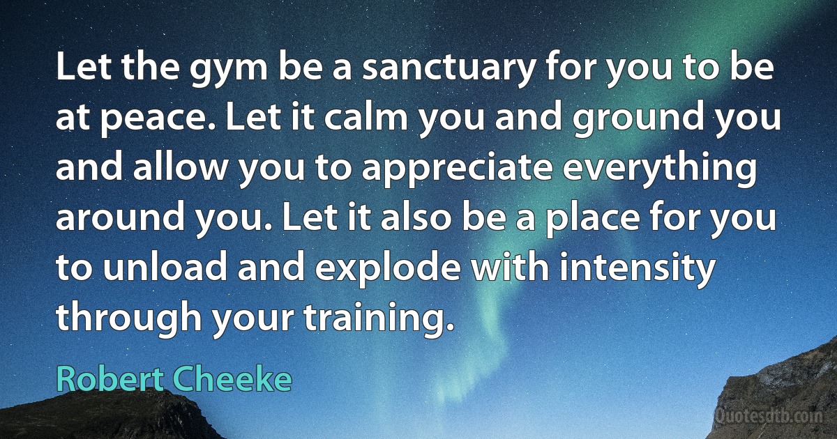 Let the gym be a sanctuary for you to be at peace. Let it calm you and ground you and allow you to appreciate everything around you. Let it also be a place for you to unload and explode with intensity through your training. (Robert Cheeke)