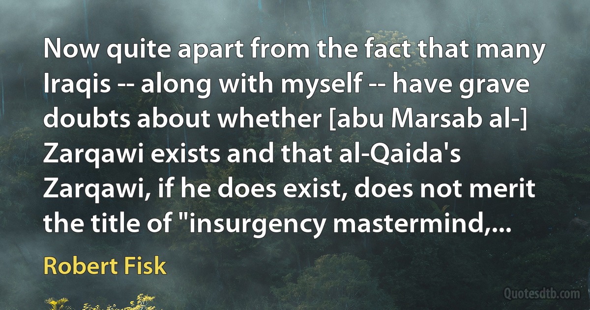 Now quite apart from the fact that many Iraqis -- along with myself -- have grave doubts about whether [abu Marsab al-] Zarqawi exists and that al-Qaida's Zarqawi, if he does exist, does not merit the title of "insurgency mastermind,... (Robert Fisk)