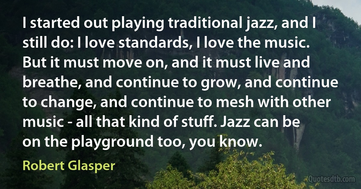 I started out playing traditional jazz, and I still do: I love standards, I love the music. But it must move on, and it must live and breathe, and continue to grow, and continue to change, and continue to mesh with other music - all that kind of stuff. Jazz can be on the playground too, you know. (Robert Glasper)