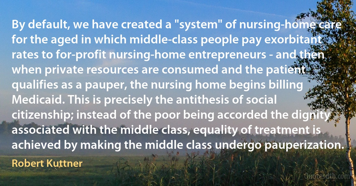 By default, we have created a "system" of nursing-home care for the aged in which middle-class people pay exorbitant rates to for-profit nursing-home entrepreneurs - and then when private resources are consumed and the patient qualifies as a pauper, the nursing home begins billing Medicaid. This is precisely the antithesis of social citizenship; instead of the poor being accorded the dignity associated with the middle class, equality of treatment is achieved by making the middle class undergo pauperization. (Robert Kuttner)