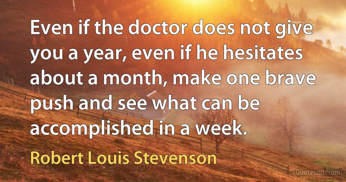 Even if the doctor does not give you a year, even if he hesitates about a month, make one brave push and see what can be accomplished in a week. (Robert Louis Stevenson)