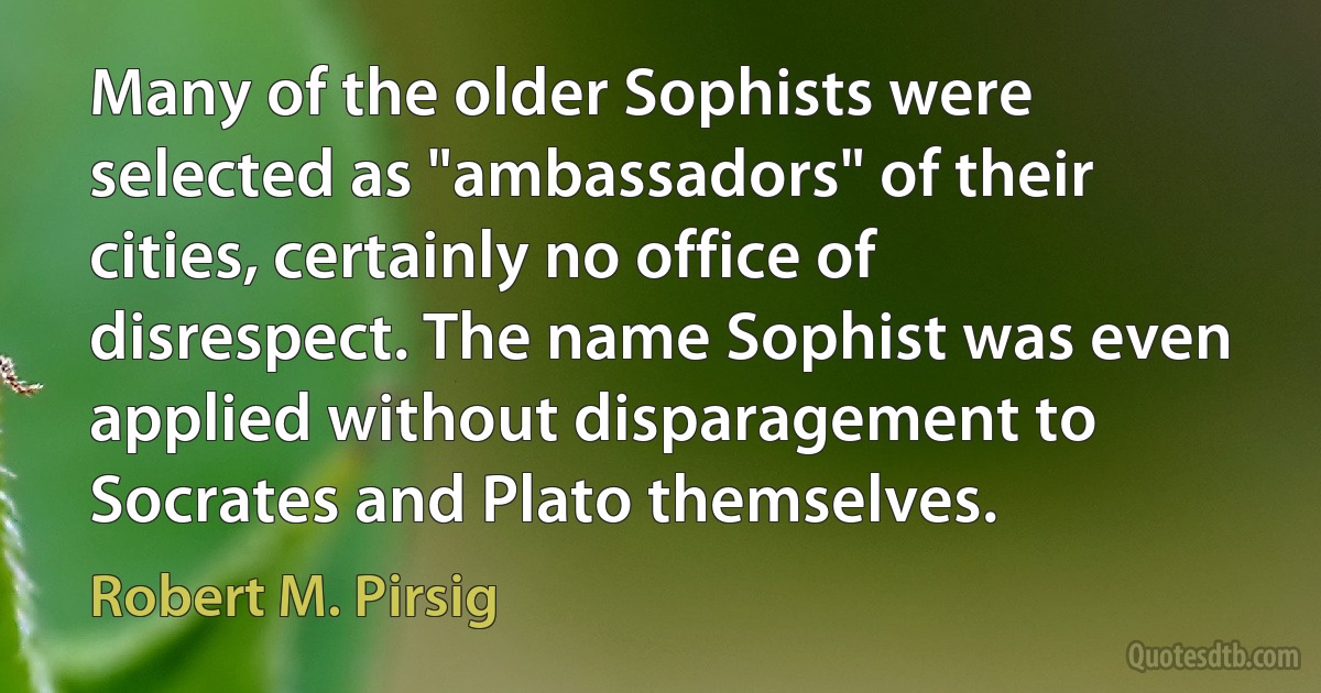 Many of the older Sophists were selected as "ambassadors" of their cities, certainly no office of disrespect. The name Sophist was even applied without disparagement to Socrates and Plato themselves. (Robert M. Pirsig)