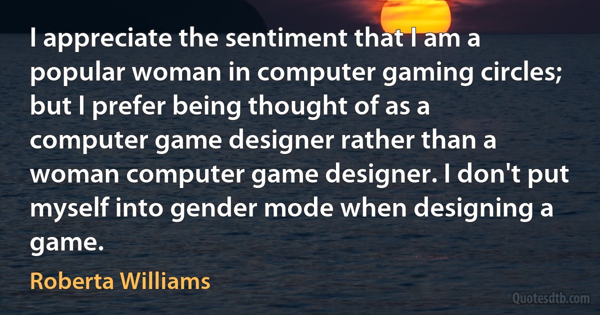 I appreciate the sentiment that I am a popular woman in computer gaming circles; but I prefer being thought of as a computer game designer rather than a woman computer game designer. I don't put myself into gender mode when designing a game. (Roberta Williams)