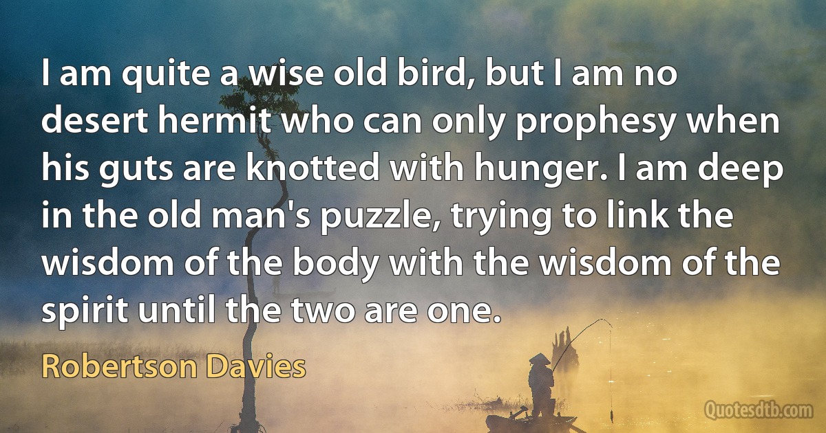 I am quite a wise old bird, but I am no desert hermit who can only prophesy when his guts are knotted with hunger. I am deep in the old man's puzzle, trying to link the wisdom of the body with the wisdom of the spirit until the two are one. (Robertson Davies)