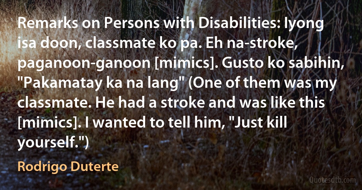 Remarks on Persons with Disabilities: Iyong isa doon, classmate ko pa. Eh na-stroke, paganoon-ganoon [mimics]. Gusto ko sabihin, "Pakamatay ka na lang" (One of them was my classmate. He had a stroke and was like this [mimics]. I wanted to tell him, "Just kill yourself.") (Rodrigo Duterte)