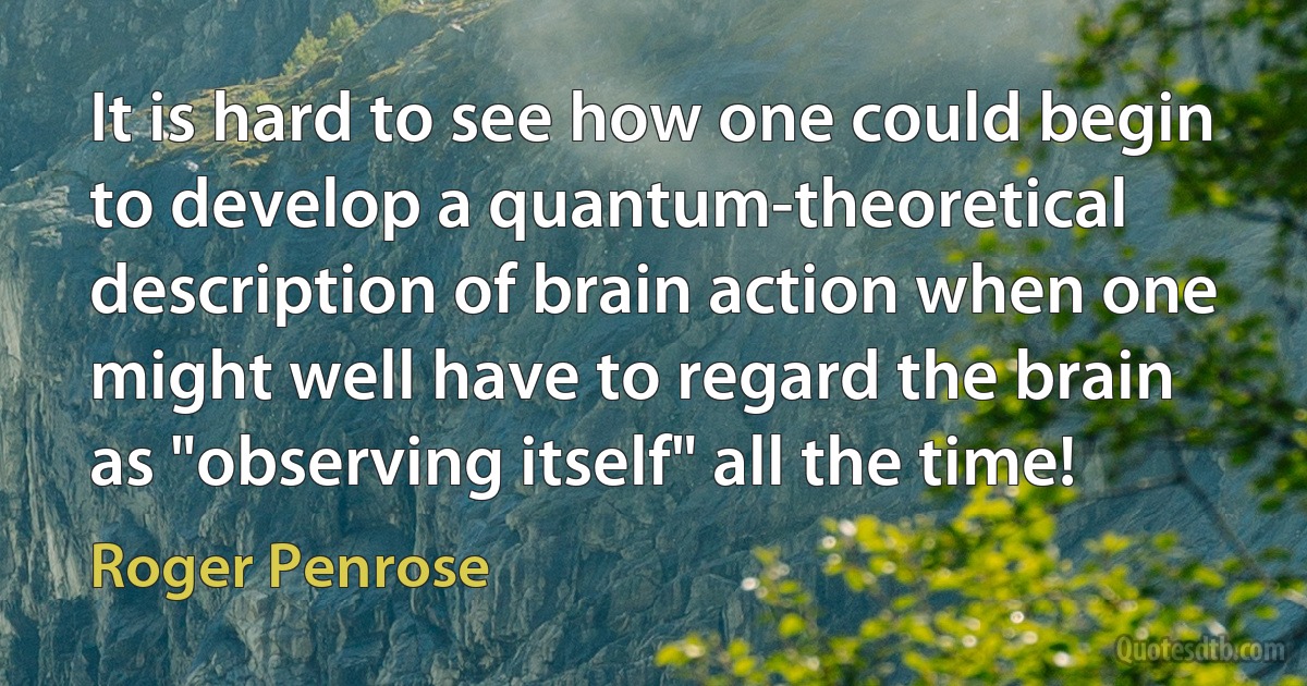 It is hard to see how one could begin to develop a quantum-theoretical description of brain action when one might well have to regard the brain as "observing itself" all the time! (Roger Penrose)