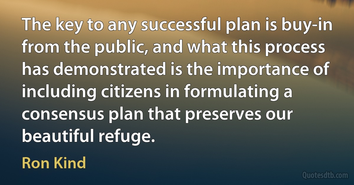 The key to any successful plan is buy-in from the public, and what this process has demonstrated is the importance of including citizens in formulating a consensus plan that preserves our beautiful refuge. (Ron Kind)