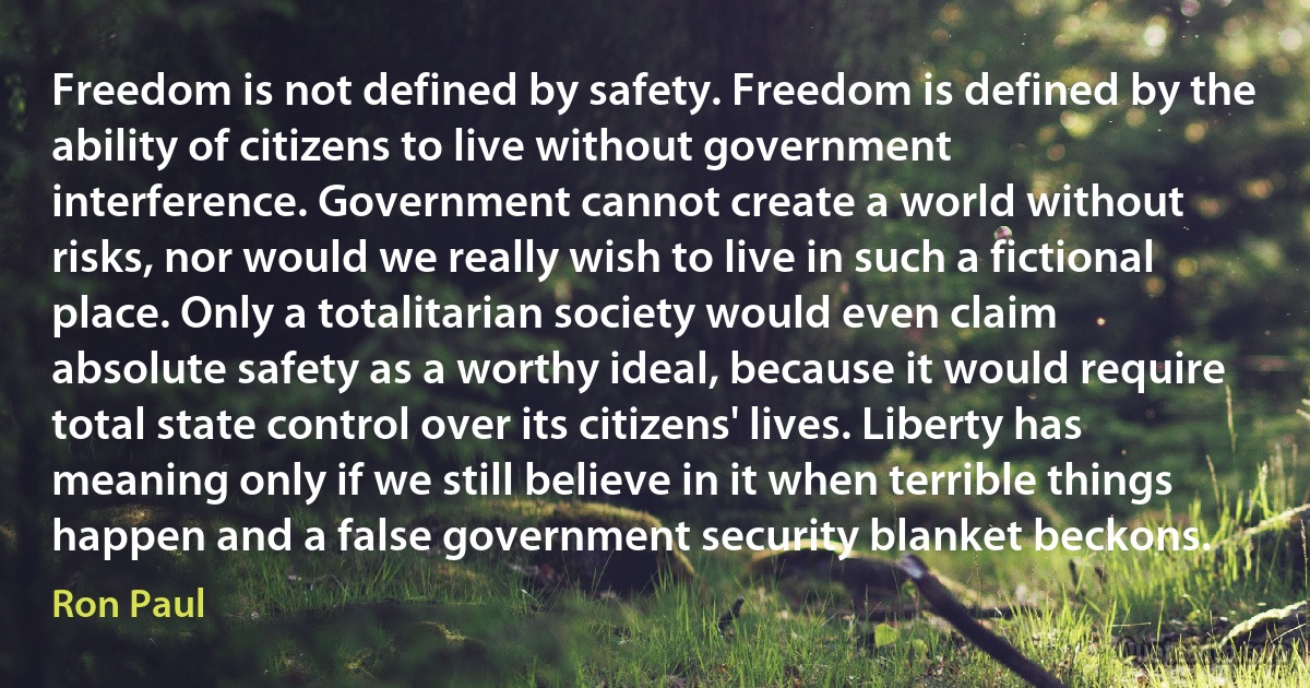 Freedom is not defined by safety. Freedom is defined by the ability of citizens to live without government interference. Government cannot create a world without risks, nor would we really wish to live in such a fictional place. Only a totalitarian society would even claim absolute safety as a worthy ideal, because it would require total state control over its citizens' lives. Liberty has meaning only if we still believe in it when terrible things happen and a false government security blanket beckons. (Ron Paul)