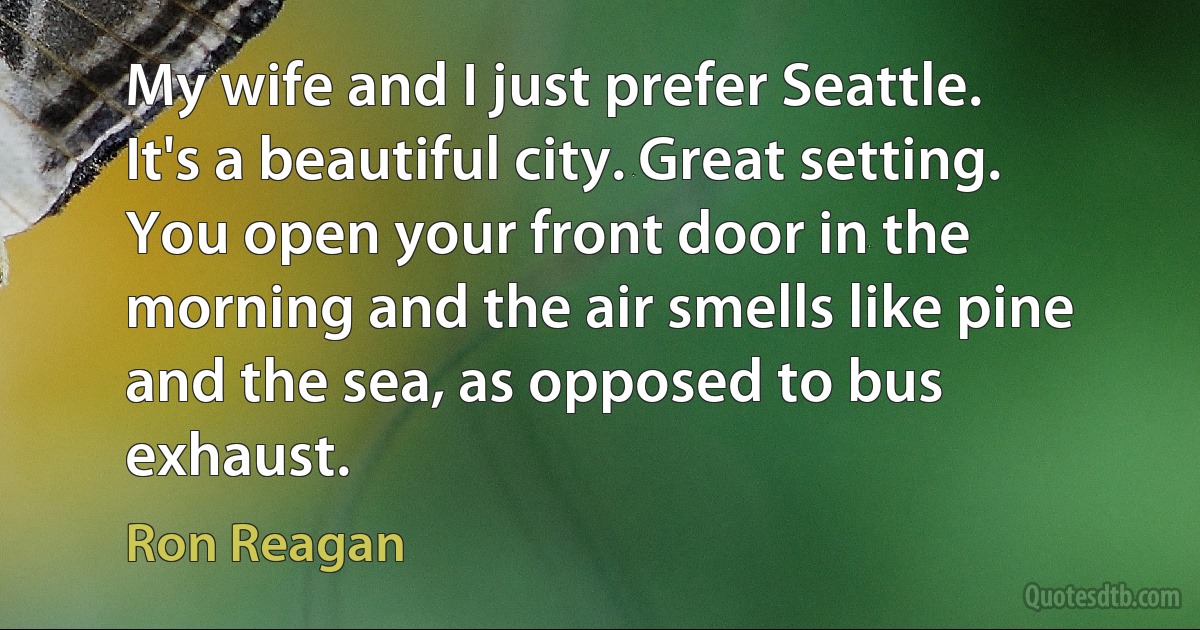 My wife and I just prefer Seattle. It's a beautiful city. Great setting. You open your front door in the morning and the air smells like pine and the sea, as opposed to bus exhaust. (Ron Reagan)