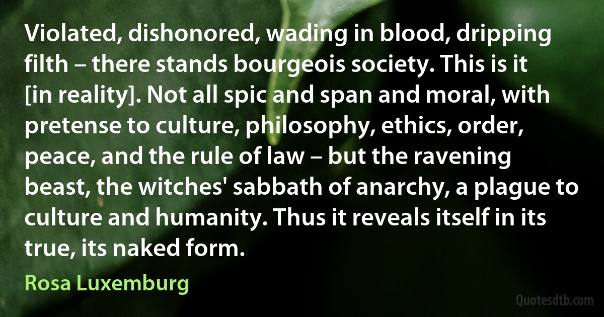 Violated, dishonored, wading in blood, dripping filth – there stands bourgeois society. This is it [in reality]. Not all spic and span and moral, with pretense to culture, philosophy, ethics, order, peace, and the rule of law – but the ravening beast, the witches' sabbath of anarchy, a plague to culture and humanity. Thus it reveals itself in its true, its naked form. (Rosa Luxemburg)