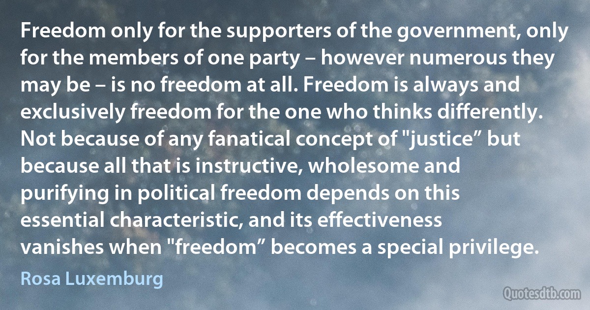 Freedom only for the supporters of the government, only for the members of one party – however numerous they may be – is no freedom at all. Freedom is always and exclusively freedom for the one who thinks differently. Not because of any fanatical concept of "justice” but because all that is instructive, wholesome and purifying in political freedom depends on this essential characteristic, and its effectiveness vanishes when "freedom” becomes a special privilege. (Rosa Luxemburg)