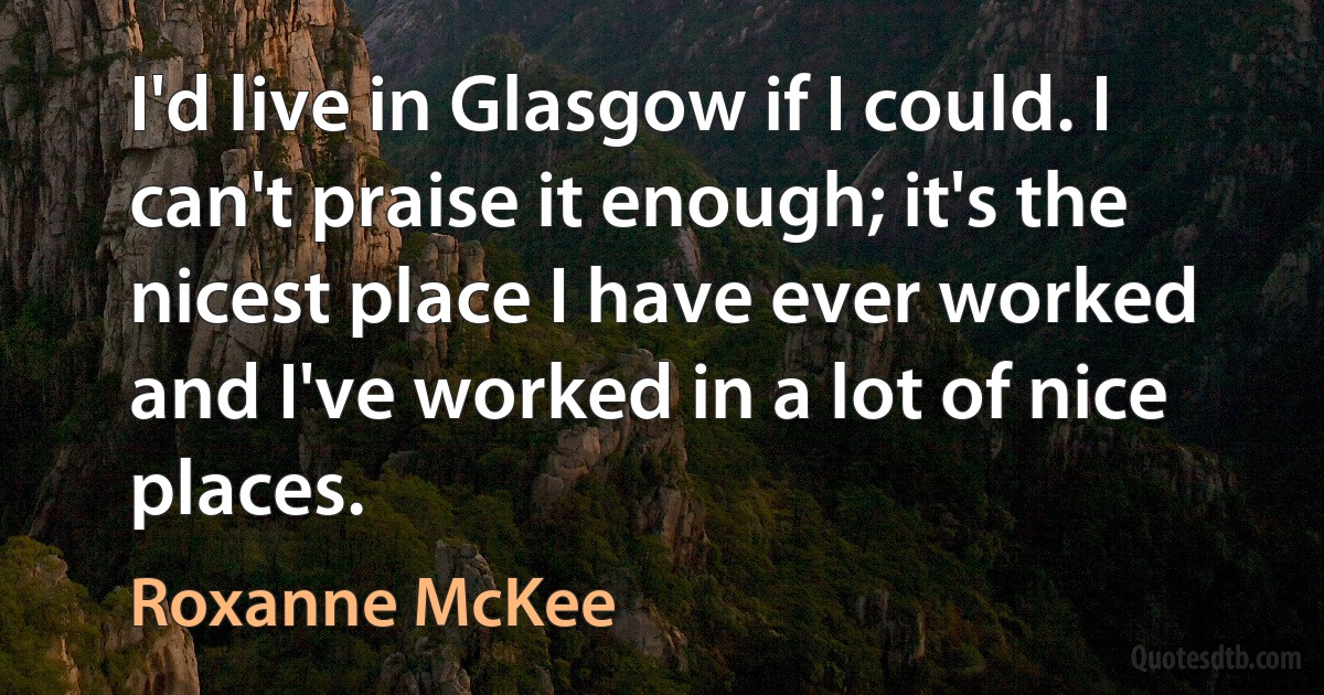 I'd live in Glasgow if I could. I can't praise it enough; it's the nicest place I have ever worked and I've worked in a lot of nice places. (Roxanne McKee)