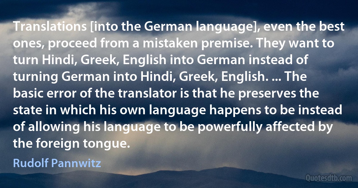 Translations [into the German language], even the best ones, proceed from a mistaken premise. They want to turn Hindi, Greek, English into German instead of turning German into Hindi, Greek, English. ... The basic error of the translator is that he preserves the state in which his own language happens to be instead of allowing his language to be powerfully affected by the foreign tongue. (Rudolf Pannwitz)