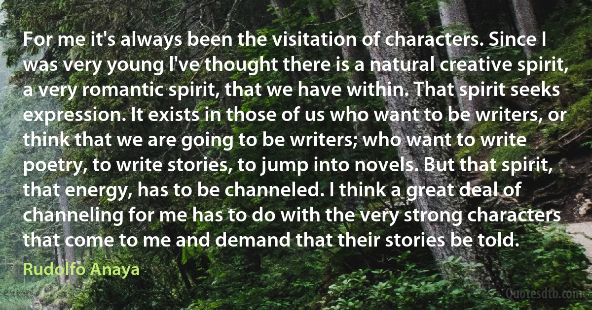 For me it's always been the visitation of characters. Since I was very young l've thought there is a natural creative spirit, a very romantic spirit, that we have within. That spirit seeks expression. It exists in those of us who want to be writers, or think that we are going to be writers; who want to write poetry, to write stories, to jump into novels. But that spirit, that energy, has to be channeled. I think a great deal of channeling for me has to do with the very strong characters that come to me and demand that their stories be told. (Rudolfo Anaya)