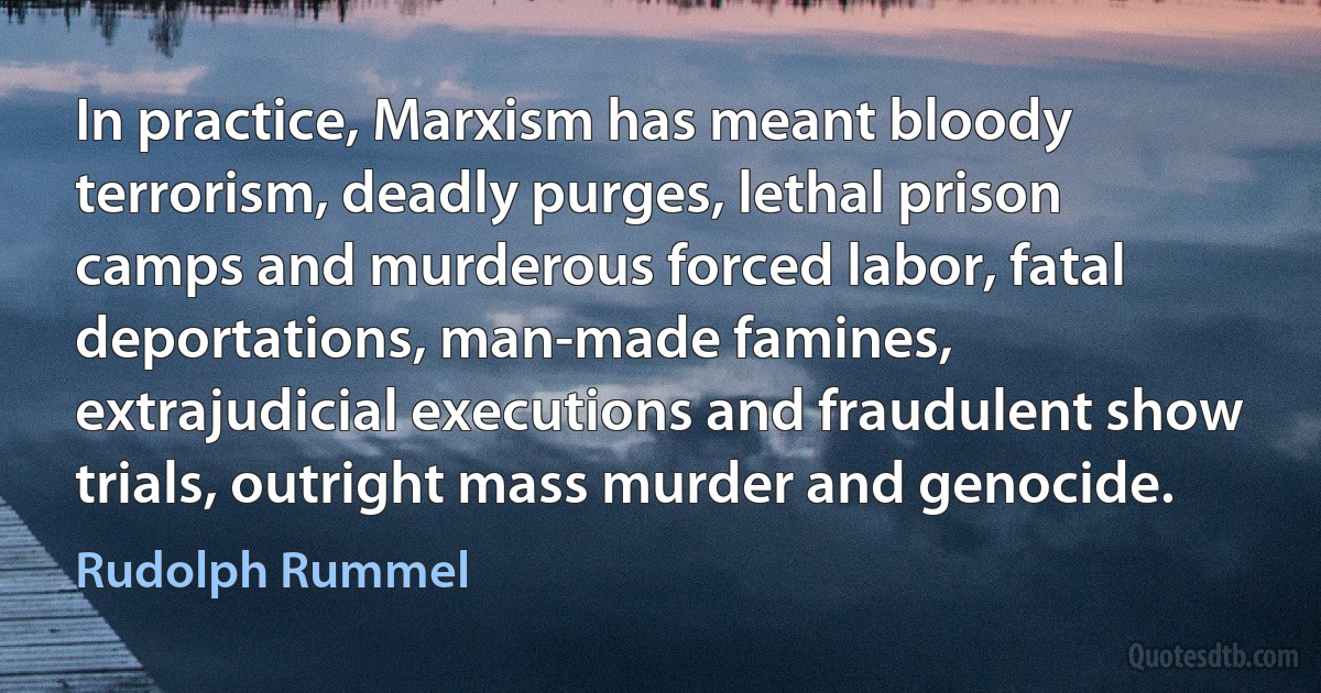 In practice, Marxism has meant bloody terrorism, deadly purges, lethal prison camps and murderous forced labor, fatal deportations, man-made famines, extrajudicial executions and fraudulent show trials, outright mass murder and genocide. (Rudolph Rummel)