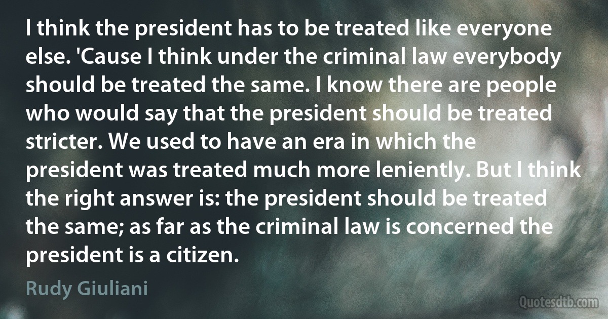 I think the president has to be treated like everyone else. 'Cause I think under the criminal law everybody should be treated the same. I know there are people who would say that the president should be treated stricter. We used to have an era in which the president was treated much more leniently. But I think the right answer is: the president should be treated the same; as far as the criminal law is concerned the president is a citizen. (Rudy Giuliani)