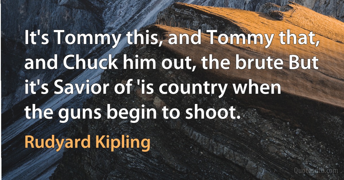 It's Tommy this, and Tommy that, and Chuck him out, the brute But it's Savior of 'is country when the guns begin to shoot. (Rudyard Kipling)