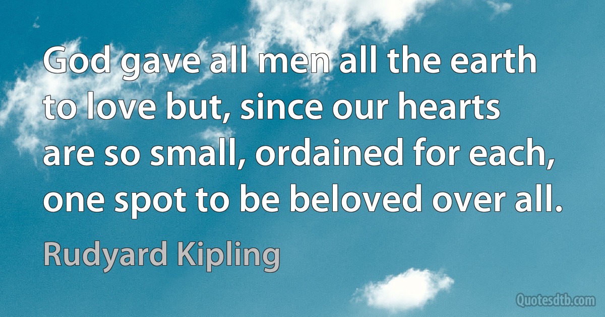 God gave all men all the earth to love but, since our hearts are so small, ordained for each, one spot to be beloved over all. (Rudyard Kipling)