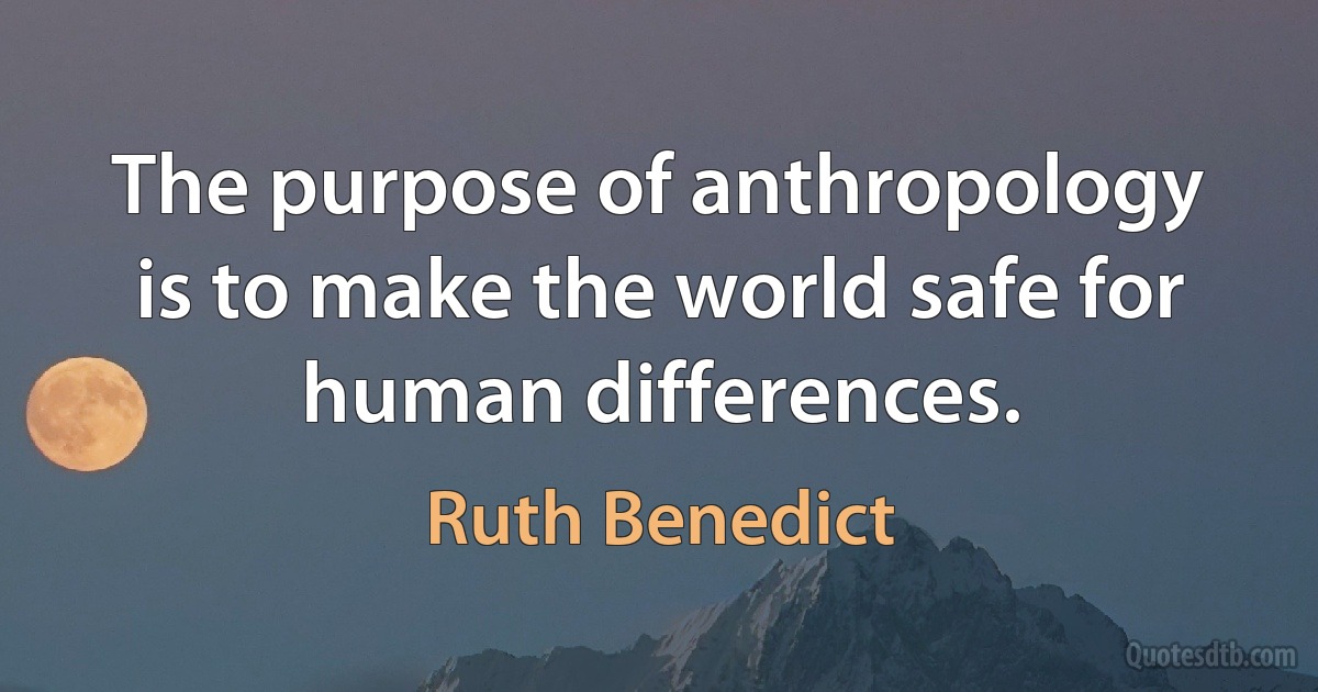 The purpose of anthropology is to make the world safe for human differences. (Ruth Benedict)