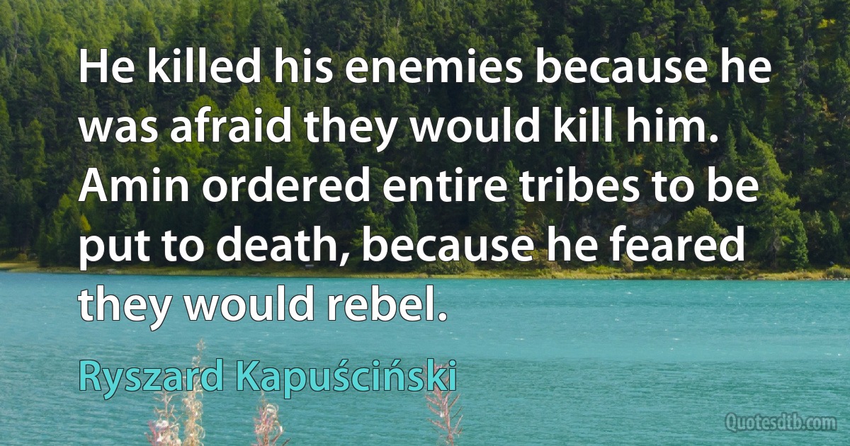 He killed his enemies because he was afraid they would kill him. Amin ordered entire tribes to be put to death, because he feared they would rebel. (Ryszard Kapuściński)