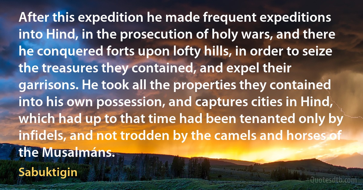 After this expedition he made frequent expeditions into Hind, in the prosecution of holy wars, and there he conquered forts upon lofty hills, in order to seize the treasures they contained, and expel their garrisons. He took all the properties they contained into his own possession, and captures cities in Hind, which had up to that time had been tenanted only by infidels, and not trodden by the camels and horses of the Musalmáns. (Sabuktigin)