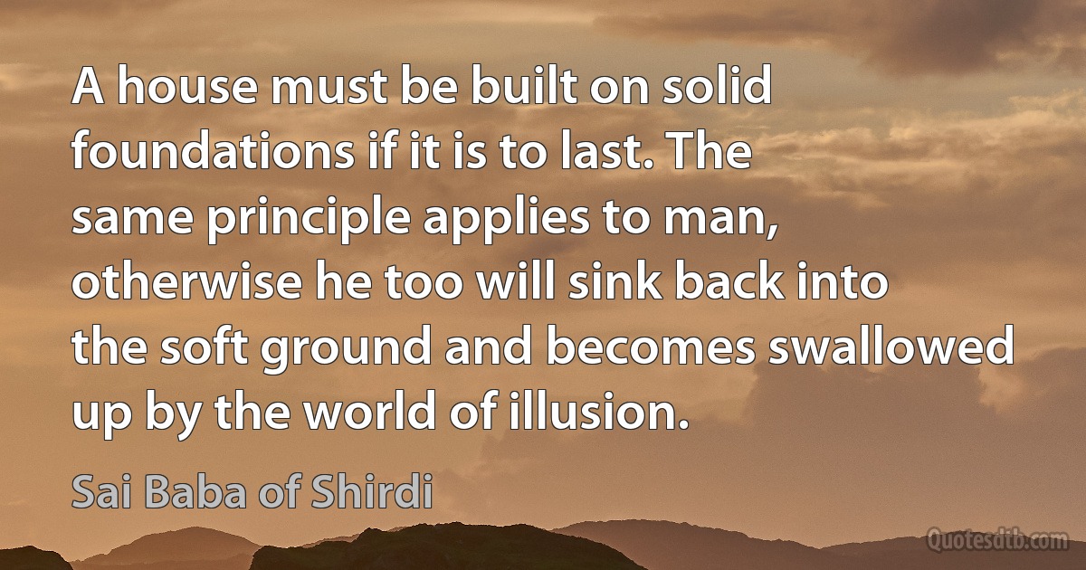 A house must be built on solid foundations if it is to last. The same principle applies to man, otherwise he too will sink back into the soft ground and becomes swallowed up by the world of illusion. (Sai Baba of Shirdi)