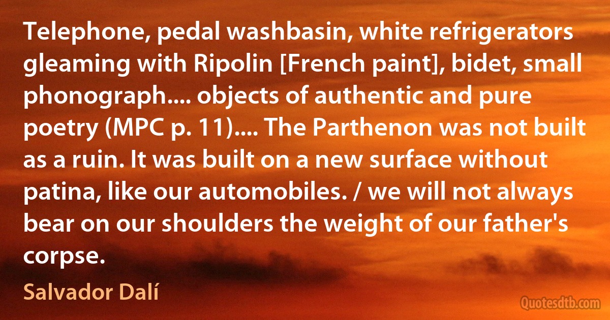 Telephone, pedal washbasin, white refrigerators gleaming with Ripolin [French paint], bidet, small phonograph.... objects of authentic and pure poetry (MPC p. 11).... The Parthenon was not built as a ruin. It was built on a new surface without patina, like our automobiles. / we will not always bear on our shoulders the weight of our father's corpse. (Salvador Dalí)