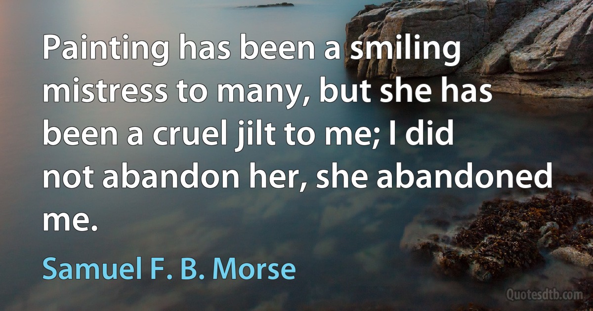 Painting has been a smiling mistress to many, but she has been a cruel jilt to me; I did not abandon her, she abandoned me. (Samuel F. B. Morse)